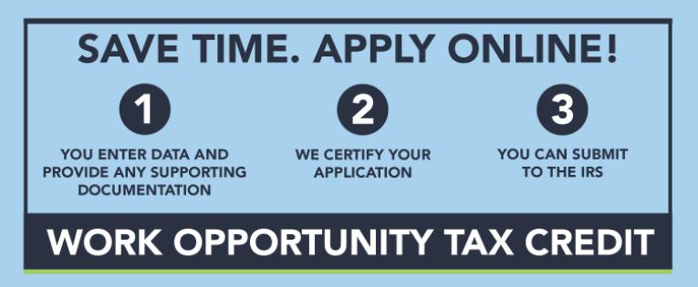 Save time. Apply Online! Work Opportunity Tax Credit 1. You enter data and provide any supporting documentation 2. We certify your application 3. You can submit to the IRS. Click here to learn more.
